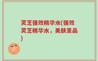 灵芝强效精华水(强效灵芝精华水，美肤圣品)