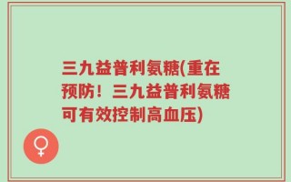 三九益普利氨糖(重在预防！三九益普利氨糖可有效控制高血压)