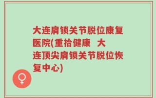 大连肩锁关节脱位康复医院(重拾健康  大连顶尖肩锁关节脱位恢复中心)