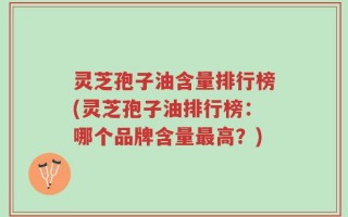 灵芝孢子油含量排行榜(灵芝孢子油排行榜：哪个品牌含量最高？)