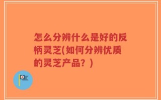 怎么分辨什么是好的反柄灵芝(如何分辨优质的灵芝产品？)