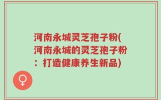 河南永城灵芝孢子粉(河南永城的灵芝孢子粉：打造健康养生新品)