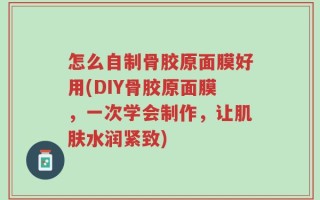 怎么自制骨胶原面膜好用(DIY骨胶原面膜，一次学会制作，让肌肤水润紧致)