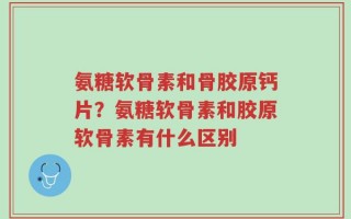 氨糖软骨素和骨胶原钙片？氨糖软骨素和胶原软骨素有什么区别