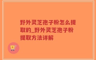 野外灵芝孢子粉怎么提取的_野外灵芝孢子粉提取方法详解