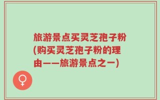 旅游景点买灵芝孢子粉(购买灵芝孢子粉的理由——旅游景点之一)