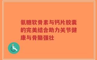 氨糖软骨素与钙片胶囊的完美结合助力关节健康与骨骼强壮