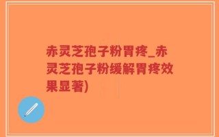 赤灵芝孢子粉胃疼_赤灵芝孢子粉缓解胃疼效果显著)