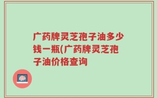 广药牌灵芝孢子油多少钱一瓶(广药牌灵芝孢子油价格查询
