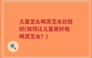 儿童怎么喝灵芝水比较好(如何让儿童更好地喝灵芝水？)