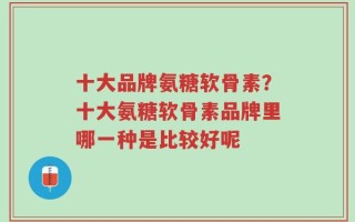 十大品牌氨糖软骨素？十大氨糖软骨素品牌里哪一种是比较好呢