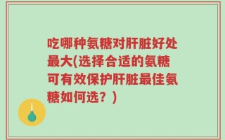 吃哪种氨糖对肝脏好处最大(选择合适的氨糖可有效保护肝脏最佳氨糖如何选？)