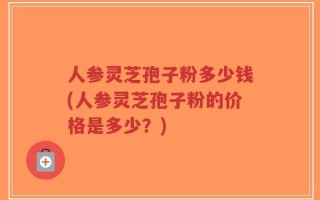 人参灵芝孢子粉多少钱(人参灵芝孢子粉的价格是多少？)