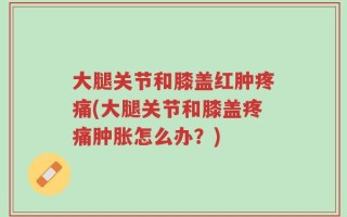 大腿关节和膝盖红肿疼痛(大腿关节和膝盖疼痛肿胀怎么办？)