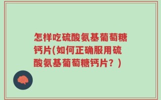 怎样吃硫酸氨基葡萄糖钙片(如何正确服用硫酸氨基葡萄糖钙片？)