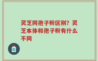 灵芝同孢子粉区别？灵芝本体和孢子粉有什么不同