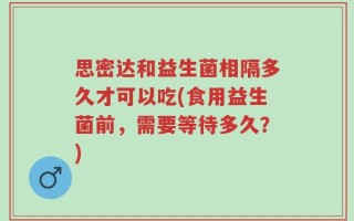 思密达和益生菌相隔多久才可以吃(食用益生菌前，需要等待多久？)