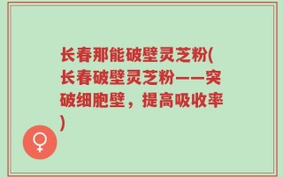 长春那能破壁灵芝粉(长春破壁灵芝粉——突破细胞壁，提高吸收率)