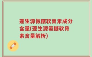 蓬生源氨糖软骨素成分含量(蓬生源氨糖软骨素含量解析)