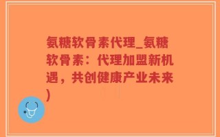 氨糖软骨素代理_氨糖软骨素：代理加盟新机遇，共创健康产业未来)