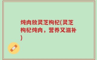炖肉放灵芝枸杞(灵芝枸杞炖肉，营养又滋补)