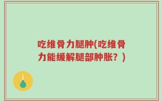 吃维骨力腿肿(吃维骨力能缓解腿部肿胀？)