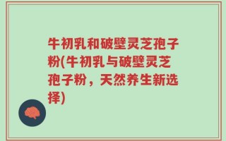 牛初乳和破壁灵芝孢子粉(牛初乳与破壁灵芝孢子粉，天然养生新选择)