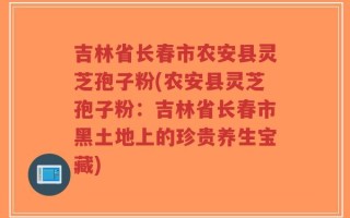 吉林省长春市农安县灵芝孢子粉(农安县灵芝孢子粉：吉林省长春市黑土地上的珍贵养生宝藏)