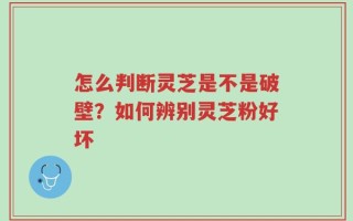 怎么判断灵芝是不是破壁？如何辨别灵芝粉好坏