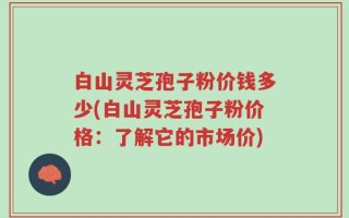 白山灵芝孢子粉价钱多少(白山灵芝孢子粉价格：了解它的市场价)