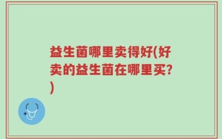 益生菌哪里卖得好(好卖的益生菌在哪里买？)