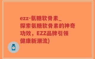 ezz-氨糖软骨素_探索氨糖软骨素的神奇功效，EZZ品牌引领健康新潮流)