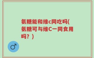 氨糖能和维c同吃吗(氨糖可与维C一同食用吗？)