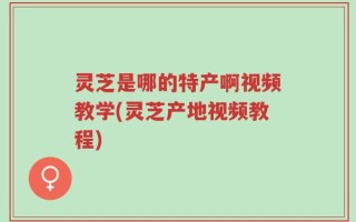 灵芝是哪的特产啊视频教学(灵芝产地视频教程)