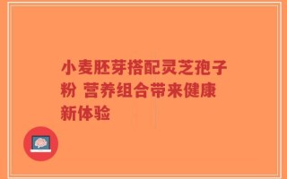 小麦胚芽搭配灵芝孢子粉 营养组合带来健康新体验
