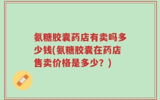 氨糖胶囊药店有卖吗多少钱(氨糖胶囊在药店售卖价格是多少？)