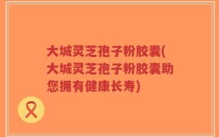 大城灵芝孢子粉胶囊(大城灵芝孢子粉胶囊助您拥有健康长寿)