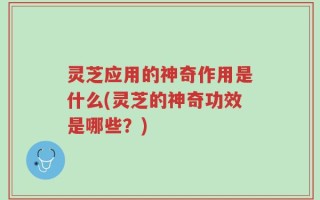 灵芝应用的神奇作用是什么(灵芝的神奇功效是哪些？)