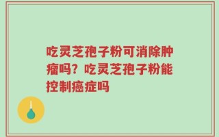 吃灵芝孢子粉可消除肿瘤吗？吃灵芝孢子粉能控制癌症吗