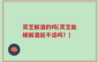 灵芝解酒的吗(灵芝能缓解酒后不适吗？)