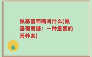 氨基葡萄糖叫什么(氨基葡萄糖：一种重要的营养素)