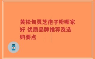 黄松甸灵芝孢子粉哪家好 优质品牌推荐及选购要点