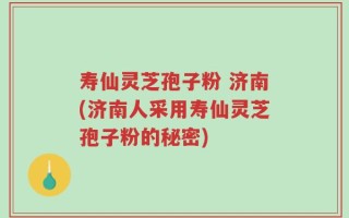 寿仙灵芝孢子粉 济南(济南人采用寿仙灵芝孢子粉的秘密)
