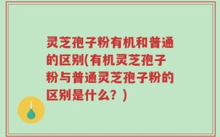 灵芝孢子粉有机和普通的区别(有机灵芝孢子粉与普通灵芝孢子粉的区别是什么？)
