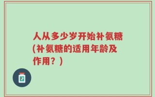 人从多少岁开始补氨糖(补氨糖的适用年龄及作用？)