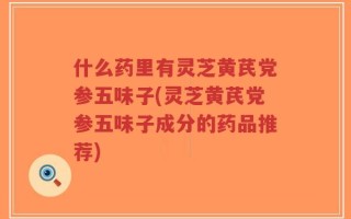 什么药里有灵芝黄芪党参五味子(灵芝黄芪党参五味子成分的药品推荐)