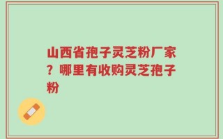山西省孢子灵芝粉厂家？哪里有收购灵芝孢子粉