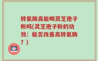 转氨酶高能喝灵芝孢子粉吗(灵芝孢子粉的功效：能否改善高转氨酶？)