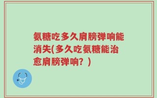 氨糖吃多久肩膀弹响能消失(多久吃氨糖能治愈肩膀弹响？)