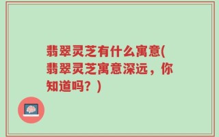 翡翠灵芝有什么寓意(翡翠灵芝寓意深远，你知道吗？)
